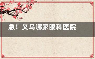 急！义乌哪家眼科医院比较好？看眼睛千万别选错，这份就诊指南快收好！