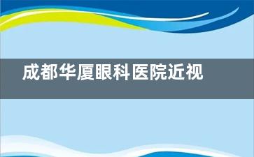 成都华厦眼科医院近视手术费用高吗？2025收费价目表公开，半飞/全飞/晶体植入价格都在这里