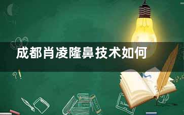 成都肖凌隆鼻技术如何？经验充足、审美在线，术后结果自然又美观！