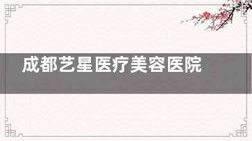 成都艺星医疗美容医院可靠吗？连锁资质+10年口碑，鼻综合与脂肪填充用户反馈自然~