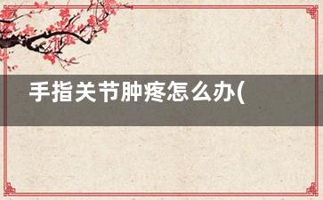 手指关节肿疼怎么办(手指关节肿疼怎么消肿)