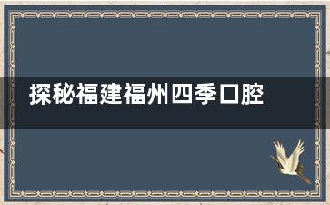探秘福建福州四季口腔门诊的内部环境与专科资质，带您放心就医！附价格表！
