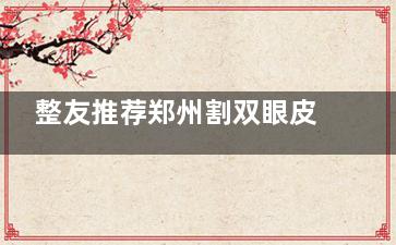 整友推荐郑州割双眼皮医生排行:贺洁/姜南/贺焕焕/杨胜发/葛艳娜做双眼皮技术口碑好