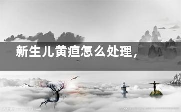新生儿黄疸怎么处理，这些新生儿护理知识大全请收藏!