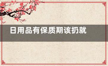 日用品有保质期该扔就扔,,长期使用易滋生细菌,日用品过期了能用吗