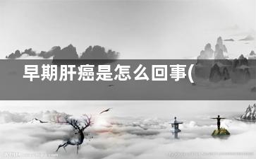 早期肝癌是怎么回事(早期肝癌怎么治)