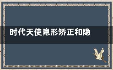 时代天使隐形矫正和隐适美哪个好？从材质、价格到舒适度深度对比指南
