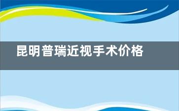 昆明普瑞近视手术价格2025:全飞秒1.68万/半飞秒8800/ICL2.78万起!