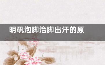 明矾泡脚治脚出汗的原理是什么？长期泡会对脚有害吗？或者对身体有害