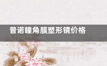 普诺瞳角膜塑形镜价格公布！3000-10000元不等，各系列收费及特色分享！