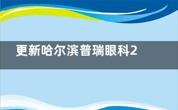 更新哈尔滨普瑞眼科2024收费价目表：近视手术/白内障/OK镜/青光眼价格一查便知