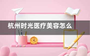 杭州时光医疗美容怎么样？正规性核查+口碑评价全记录