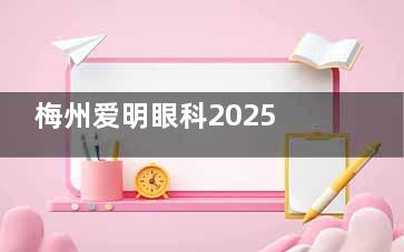 梅州爱明眼科2025价格表更新：近视手术9800元起，白内障手术6800元起，角膜塑形镜7600元起