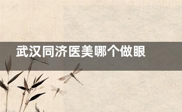 武汉同济医美哪个做眼睛好？叶子荣主攻自然灵动感，陈平个性化设计，龚卫华细致微创术式解析！