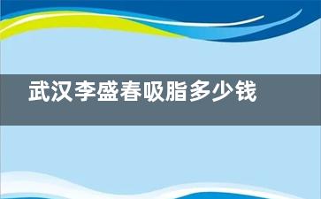 武汉李盛春吸脂多少钱？价格表曝光！面部/手臂/臀部吸脂收费不同，附技术优势+真实吸脂实例参考！