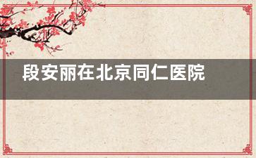 段安丽在北京同仁医院出诊！擅长小创口后巩膜加固术，能治高度近视等问题
