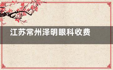 江苏常州泽明眼科收费标准更新：白内障超声乳化6800元起，多焦点晶体1.6W元起