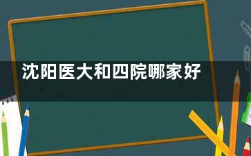 沈阳医大和四院哪家好？对比两家医院其实各有优势，附医院技术、收费价格比对