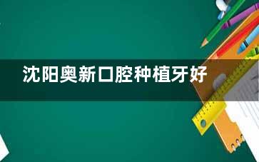 沈阳奥新口腔种植牙好不好？李超与林峰种植牙技术、口碑综合点评