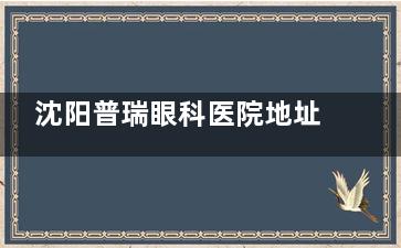 沈阳普瑞眼科医院地址-电话号码-预约方式-简介介绍-到院路线分享!