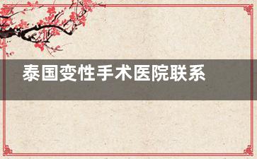 泰国变性手术医院联系方式直击!联系方式全汇总,深度了解很方便