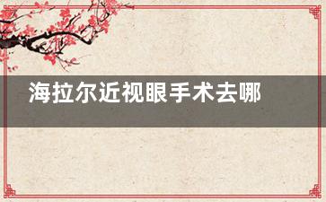 海拉尔近视眼手术去哪？综合实力筛选后推荐爱尔眼科！资质/设备/技术/医生实力强