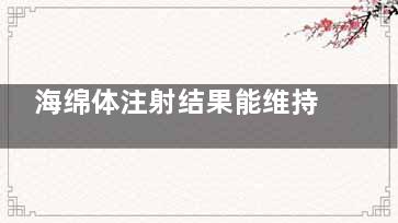 海绵体注射结果能维持多久？医师解答+真实术例分享，看完这篇你就懂了！