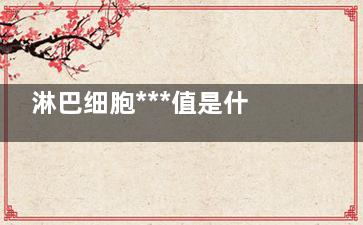 淋巴细胞***值是什么(淋巴细胞***值偏低是什么原因)