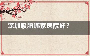深圳吸脂哪家医院好？艺星1.5万小创口脂雕，阳光分层吸脂2.3万塑腿形，多家医院吸脂技术对比，速看！