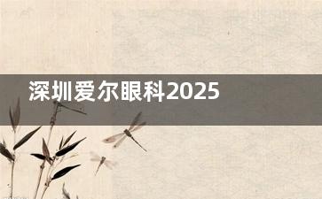 深圳爱尔眼科2025价格表一览：近视1.5万元起、白内障7500元起、角膜塑形镜5500元起