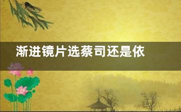渐进镜片选蔡司还是依视路？各有优势！从材料/适应症/优缺点/价格多角度解析！
