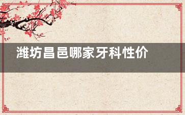 潍坊昌邑哪家牙科性价比高？推荐三硕/贝瑞/海贝/邑城/艺洁这五家正规口腔！