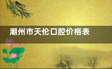 潮州市天伦口腔价格表出炉：洗牙80元起，补牙200元起，牙齿美白395元起，赶快询问！