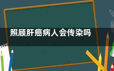 照顾肝癌病人会传染吗(肝癌患者临终关怀)