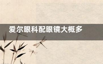 爱尔眼科配眼镜大概多少钱？2025年新版价格公布！300元起一副多款可选！