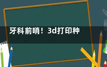牙科前哨！3d打印种植牙要来了!原理/价格/技术优势多维度解密，速看！