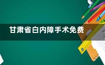 甘肃省白内障手术免费政策2025新消息公布，政策变化/适用人群/免费项目/申请条件及流程查看！