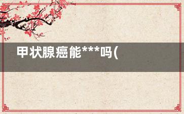 甲状腺癌能***吗(甲状腺癌能***吗还能活多久)
