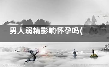 男人弱精影响怀孕吗(男人弱精影响怀孕不)