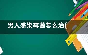 男人感染霉菌怎么治(男人感染霉菌怎么办有红点痒用什么药)