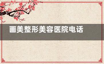 画美整形美容医院电话号码可预约挂号!号码预约流程公布,简单几步轻松挂号服务!