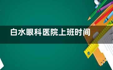 白水眼科医院上班时间是每天8：00~18：00，还有24小时急诊可处理紧急问题，可提前预约到院不紧张
