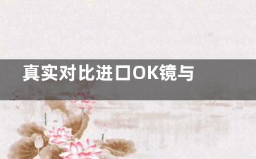 真实对比进口OK镜与国产OK镜的区别！在材料/设计/工艺/价格/适用性等方面有所差距