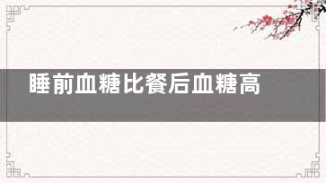 睡前血糖比餐后血糖高是什么原因(睡前血糖比餐后血糖高,正常吗)