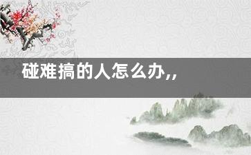 碰难搞的人怎么办,,,与不同人打交道的技巧(碰到难弄的人怎么办)