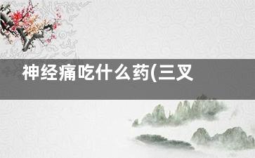 神经痛吃什么药(三叉神经痛吃什么药)