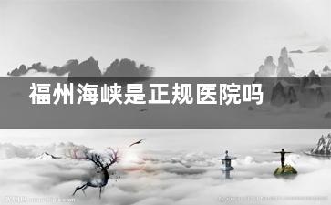 福州海峡是正规医院吗？资质+口碑+价格全解析，避坑指南来了！