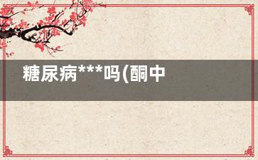 糖尿病***吗(酮中毒糖尿病***吗)
