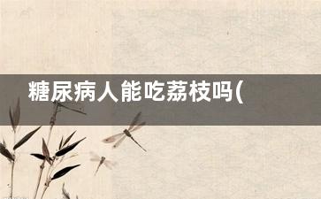 糖尿病人能吃荔枝吗(糖尿病人能吃荔枝不)