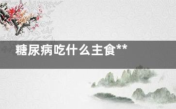 糖尿病吃什么主食***(糖尿病吃什么食物***)